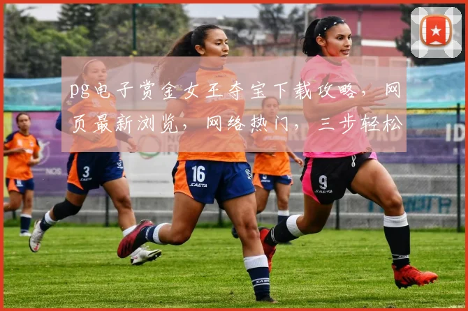pg电子赏金女王夺宝下载攻略，网页最新浏览，网络热门，三步轻松玩转