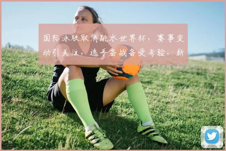 国际泳联取消跳水世界杯，赛事变动引关注，选手备战备受考验，新赛程何时揭晓