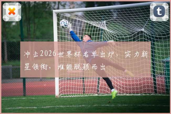冲击2026世界杯名单出炉，实力新星领衔，谁能脱颖而出