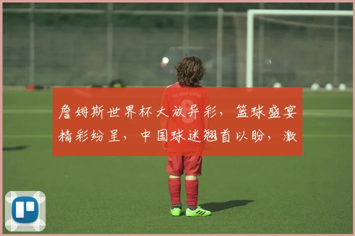 詹姆斯世界杯大放异彩，篮球盛宴精彩纷呈，中国球迷翘首以盼，激情四溢