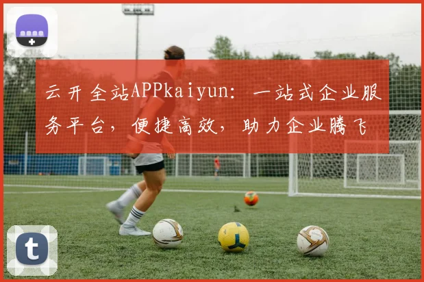 云开全站APPkaiyun：一站式企业服务平台，便捷高效，助力企业腾飞，值得信赖